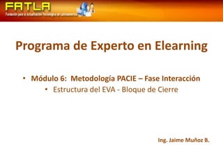 Programa de Experto en Elearning Módulo 6:  Metodología PACIE – Fase Interacción Estructura del EVA - Bloque de Cierre Ing. Jaime Muñoz B. 