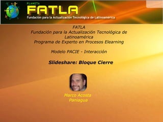 FATLA
Fundación para la Actualización Tecnológica de
                Latinoamérica
 Programa de Experto en Procesos Elearning

         Modelo PACIE - Interacción

        Slideshare: Bloque Cierre




               Marco Acosta
                 Paniagua
 