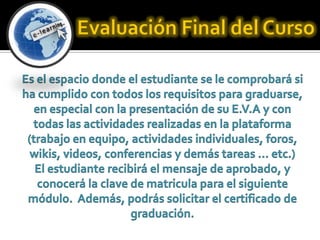 Evaluación Final del CursoEs el espacio donde el estudiante se le comprobará si ha cumplido con todos los requisitos para graduarse, en especial con la presentación de su E.V.A y con todas las actividades realizadas en la plataforma (trabajo en equipo, actividades individuales, foros, wikis, videos, conferencias y demás tareas … etc.)El estudiante recibirá el mensaje de aprobado, y conocerá la clave de matricula para el siguiente módulo.  Además, podrás solicitar el certificado de graduación.