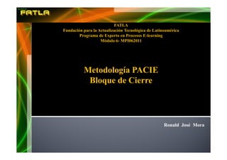 FATLA
Fundación para la Actualización Tecnológica de Latinoamérica
        Programa de Experto en Procesos E-learning
                   Módulo 6- MPI062011




          Metodología PACIE
           Bloque de Cierre




                                                    Ronald José Mora
 