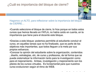 ¿Cuál es la dinámica del bloque de cierre?Sección de retroalimentación:Esta sección tiene varios objetivos: acompañar al estudiante hacer el cierre del curso, conocer su opinión sobre el curso (sentir y criterios), de sus relaciones con los compañeros,  y sobre nuestro actuar como docente y si ha habido malos entendidos, mejorar la imagen y situaciones de conflicto.