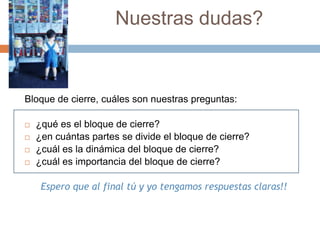 Nuestras dudas?Bloque de cierre, cuáles son nuestras preguntas:¿qué es el bloque de cierre?¿en cuántas partes se divide el bloque de cierre?¿cuál es la dinámica del bloque de cierre?¿cuál es importancia del bloque de cierre?Espero que al final tú y yo tengamos respuestas claras!!