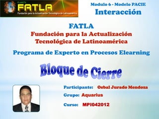 Modulo 6 - Modelo PACIE
                           Interacción
                 FATLA
     Fundación para la Actualización
      Tecnológica de Latinoamérica
Programa de Experto en Procesos Elearning




               Participante: Osbal Jurado Mendoza
               Grupo: Aquarius

               Curso: MPI042012
 