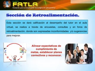 Esta sección se dará calificación al desempeño del tutor en el aula
virtual, se realiza a través de encuestas, consultas y en foros de
retroalimentación, donde son expresadas inconformidades y/o sugerencias
para mejorar.
 