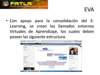 EVA
• Con apoyo para la consolidación del E-
  Learning, se crean los llamados entornos
  Virtuales de Aprendizaje, los cuales deben
  poseer las siguiente estructura.
 
