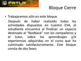 Bloque Cierre
• Trabajaremos sólo en este bloque.
  Después de haber realizado todas las
  actividades dispuestas en nuestro EVA, el
  estudiante encuentra al finalizar un espacio
  destinado al “feedback” con los compañeros y
  el tutor, sobre los aprendizajes y/o
  experiencias adquiridas en el curso que ha
  culminado satisfactoriamente. Este bloque
  consta de dos fases:
 