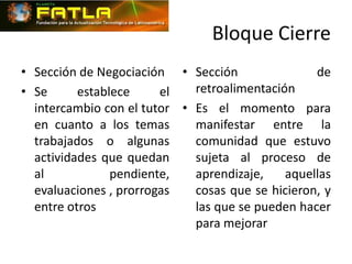 Bloque Cierre
• Sección de Negociación • Sección                de
• Se      establece     el   retroalimentación
  intercambio con el tutor • Es el momento para
  en cuanto a los temas      manifestar entre la
  trabajados o algunas       comunidad que estuvo
  actividades que quedan     sujeta al proceso de
  al            pendiente,   aprendizaje,    aquellas
  evaluaciones , prorrogas   cosas que se hicieron, y
  entre otros                las que se pueden hacer
                             para mejorar
 