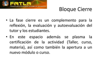 Bloque Cierre
• La fase cierre es un complemento para la
  reflexión, la evaluación y autoevaluación del
  tutor y los estudiantes.
• En este espacio además se plasma la
  certificación de la actividad (Taller, curso,
  materia), así como también la apertura a un
  nuevo módulo o curso.
 