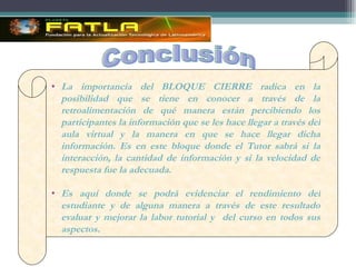 La importancia del BLOQUE CIERRE radica en la posibilidad que se tiene en conocer a través de la retroalimentación de qué manera están percibiendo los participantes la información que se les hace llegar a través del aula virtual y la manera en que se hace llegar dicha información. Es en este bloque donde el Tutor sabrá si la interacción, la cantidad de información y si la velocidad de respuesta fue la adecuada. Es aquí donde se podrá evidenciar el rendimiento del estudiante y de alguna manera a través de este resultado evaluar y mejorar la labor tutorial y  del curso en todos sus aspectos. Conclusión 
