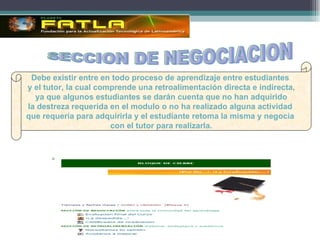 SECCION DE NEGOCIACION Debe existir entre en todo proceso de aprendizaje entre estudiantes  y el tutor, la cual comprende una retroalimentación directa e indirecta, ya que algunos estudiantes se darán cuenta que no han adquirido  la destreza requerida en el modulo o no ha realizado alguna actividad  que requería para adquirirla y el estudiante retoma la misma y negocia  con el tutor para realizarla. 