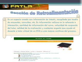 Sección de Retroalimentación Es un espacio creado con información de interés, recopilada por medio de encuestas, consultas, etc. Es información valiosa en lo referente a interacción, cantidad de información del curso, velocidad de respuesta del tutor, calidad de la evaluación y cualquier aspecto que ayude al docente o tutor virtual de un EVA a una mejora continua del proceso.  