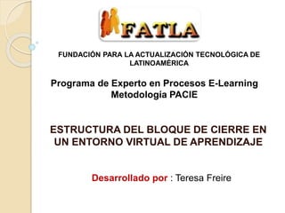 ESTRUCTURA DEL BLOQUE DE CIERRE EN
UN ENTORNO VIRTUAL DE APRENDIZAJE
FUNDACIÓN PARA LA ACTUALIZACIÓN TECNOLÓGICA DE
LATINOAMÉRICA
Desarrollado por : Teresa Freire
Programa de Experto en Procesos E-Learning
Metodología PACIE
 
