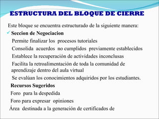 ESTRUCTURA DEL BLOQUE DE CIERRE
Este bloque se encuentra estructurado de la siguiente manera:
 Seccion de Negociacion
  Permite finalizar los procesos tutoriales
  Consolida acuerdos no cumplidos previamente establecidos
  Establece la recuperación de actividades inconclusas
  Facilita la retroalimentación de toda la comunidad de
  aprendizaje dentro del aula virtual
  Se evalúan los conocimientos adquiridos por los estudiantes.
 Recursos Sugeridos
 Foro para la despedida
 Foro para expresar opiniones
 Área destinada a la generación de certificados de
 
