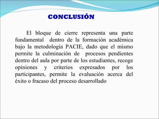 CONCLUSIÓN

     El bloque de cierre representa una parte
fundamental dentro de la formación académica
bajo la metodología PACIE, dado que el mismo
permite la culminación de procesos pendientes
dentro del aula por parte de los estudiantes, recoge
opiniones y criterios expresados por los
participantes, permite la evaluación acerca del
éxito o fracaso del proceso desarrollado
 