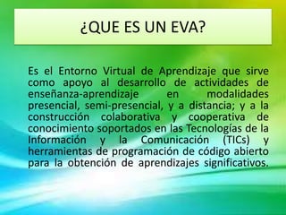 ¿QUE ES UN EVA?

Es el Entorno Virtual de Aprendizaje que sirve
como apoyo al desarrollo de actividades de
enseñanza-aprendizaje        en      modalidades
presencial, semi-presencial, y a distancia; y a la
construcción colaborativa y cooperativa de
conocimiento soportados en las Tecnologías de la
Información y la Comunicación (TICs) y
herramientas de programación de código abierto
para la obtención de aprendizajes significativos.
 