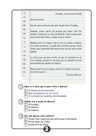 Pucallpa, 3 de marzo de 2016
Querido primo:
Escribo para contarte que ayer llegué bien a Pucallpa.
Además, quiero darte las gracias por haber sido tan
amable conmigo en tu casa de Monzón. Pasé contigo unas
vacaciones muy lindas, y espero que se repita.
Mañana entro al colegio. Hoy fui con mi mamá a comprar
mis útiles escolares, y quedé muy contento porque ahora
tengo unos cuadernos más bonitos que los que tenía el año
pasado.
Lo único que me pone triste es que mi hermana ya no
vive conmigo, porque se fue hace poco a estudiar en una
universidad que queda en Huánuco.
Mucha suerte en el colegio, pronto te volveré a escribir.
Un abrazo para ti.
Tu primo Marcos.
¿Qué es lo único que le pone triste a Marcos?1.
El término de las vacaciones.
Que su hermana ya no vive con él.
Ya no tendrá los cuadernos del año pasado.
a
b
c
¿Dónde vive el primo de Marcos?2.
En Pucallpa.
En Monzón.
En Huánuco.
a
b
c
¿Por qué Marcos está contento?
Porque llegó a su ciudad.
Porque irá a su colegio.
3.
Porque tiene cuadernos más bonitos que el año pasado.a
b
c
3
 