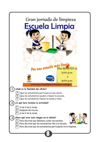 ¿Cuál es la finalidad del afiche?1.
Que los estudiantes participen en una charla.
Que los estudiantes ayuden a limpiar la escuela.
Que los estudiantes limpien la mesas y sillas.
a
b
c
¿A qué hora termina la actividad?2.
A las 4 de la tarde.
Después del recreo.
A las 2 de la tarde.
a
b
c
¿Para qué sirve esta imagen en el afiche?3.
Para decirnos que debemos cuidar las escobas.
Para decirnos que los estudiantes irán a la escuela.
Para decirnos que los estudiantes participarán en la limpieza.
a
b
c
8
 