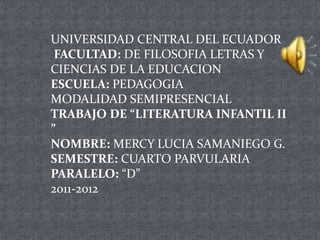 UNIVERSIDAD CENTRAL DEL ECUADOR FACULTAD: DE FILOSOFIA LETRAS Y CIENCIAS DE LA EDUCACIONESCUELA: PEDAGOGIAMODALIDAD SEMIPRESENCIALTRABAJO DE “LITERATURA INFANTIL II ”NOMBRE: MERCY LUCIA SAMANIEGO G.SEMESTRE: CUARTO PARVULARIAPARALELO: “D”2011-2012     