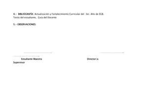 4.- BIBLIOGRAFÍA: Actualización y Fortalecimiento Curricular del 3er. Año de EGB.
Texto del estudiante, Guía del Docente


5.- OBSERVACIONES:




         ……………………………….                                                         …………………………..
……………………………..
       Estudiante Maestra                                         Director/a
Supervisor
 