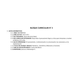 BLOQUE CURRICULAR N° 3
1. DATOS INFORMATIVOS:
     1.1.1. ÁREA: MATEMÁTICA
     1.1.2. AÑO LECTIVO: 2010-2011
     1.1.3. EJE TRASVERSAL: Desarrollo de la Salud
     1.1.4. EJE CURRICULAR INTEGRADOR: Desarrollar el pensamiento lógico y crítico para interpretar y resolver
         problemas de la vida.
     1.1.5. EJE DE APRENDIZAJE: El razonamiento , la demostración, la comunicación, las conexiones y/o la
         representación
     1.1.6. TITULO DEL BLOQUE/ Módulo3: Numérico , Geométrico, Relaciones y Funciones
     1.1.7. AÑO DE EDUCACIÓN BÁSICA: Cuarto Año Básico
     1.1.8. PROFESORA: Jessica A. Montenegro F.
 