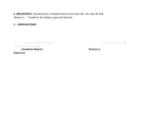 4. BIBLIOGRAFÍA: Actualización y Fortalecimiento Curricular del 4to. Año de EGB.
Bloque 3 - Cuaderno de trabajo y guía del docente.


5.- OBSERVACIONES:




         ……………………………….                                                         …………………………..
……………………………..
       Estudiante Maestra                                         Director/a
Supervisor
 