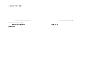 5.- OBSERVACIONES:




         ……………………………….                  …………………………..
……………………………..
      Estudiante Maestra   Director/a
Supervisor
 