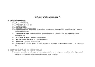 BLOQUE CURRICULAR N° 3
1. DATOS INFORMATIVOS:
     1.1.1. Área: MATEMÁTICA
     1.1.2. AÑO LECTIVO: 2010-2011
     1.1.3. EJE TRASVERSAL:
     1.1.4. EJE CURRICULAR INTEGRADOR: Desarrollar el pensamiento lógico y crítico para interpretar y resolver
         problemas de la vida.
     1.1.5. EJE DE APRENDIZAJE: El razonamiento , la demostración, la comunicación, las conexiones y/o la
         representación
     1.1.6. TITULO DEL BLOQUE/ Módulo3: Una vida sana
     1.1.7. AÑO DE EDUCACIÓN BÁSICA: Tercer Año Básico
     1.1.8. PROFESORA: Jessica A. Montenegro F.
     1.1.9. DURACIÓN : 6 Semanas Fecha de Inicio: 3 de Enero del 2012 Fecha de finalización: 11 de Febrero del
         2012


2. OBJETIVOS EDUCATIVOS DEL BLOQUE/ MODULO:
     2.1.1. Valorar actitudes de orden, perseverancia, capacidades de investigación para desarrollar el gusto de la
         Matemática y contribuir al desarrollo del entorno social y natural.
 