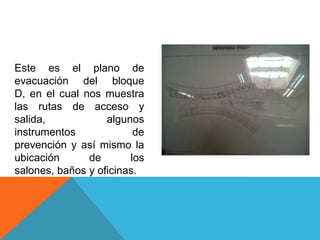 Este es el plano de
evacuación del bloque
D, en el cual nos muestra
las rutas de acceso y
salida, algunos
instrumentos de
prevención y así mismo la
ubicación de los
salones, baños y oficinas.
 