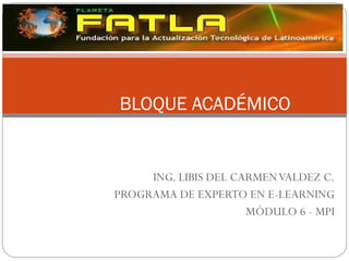 ING. LIBIS DEL CARMEN VALDEZ C. PROGRAMA DE EXPERTO EN E-LEARNING MÓDULO 6 - MPI BLOQUE ACADÉMICO 