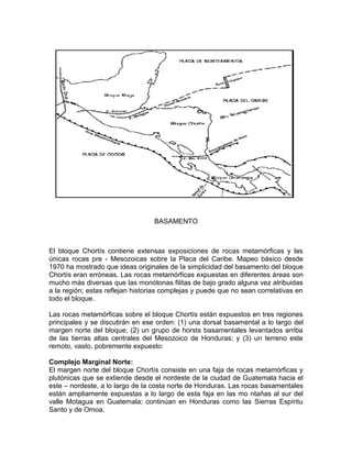 BASAMENTO 
El bloque Chortís contiene extensas exposiciones de rocas metamórficas y las 
únicas rocas pre - Mesozoicas sobre la Placa del Caribe. Mapeo básico desde 
1970 ha mostrado que ideas originales de la simplicidad del basamento del bloque 
Chortís eran erróneas. Las rocas metamórficas expuestas en diferentes áreas son 
mucho más diversas que las monótonas filitas de bajo grado alguna vez atribuidas 
a la región; estas reflejan historias complejas y puede que no sean correlativas en 
todo el bloque. 
Las rocas metamórficas sobre el bloque Chortís están expuestos en tres regiones 
principales y se discutirán en ese orden: (1) una dorsal basamental a lo largo del 
margen norte del bloque; (2) un grupo de horsts basamentales levantados arriba 
de las tierras altas centrales del Mesozoico de Honduras; y (3) un terreno este 
remoto, vasto, pobremente expuesto: 
Complejo Marginal Norte: 
El margen norte del bloque Chortís consiste en una faja de rocas metamórficas y 
plutónicas que se extiende desde el nordeste de la ciudad de Guatemala hacia el 
este – nordeste, a lo largo de la costa norte de Honduras. Las rocas basamentales 
están ampliamente expuestas a lo largo de esta faja en las mo ntañas al sur del 
valle Motagua en Guatemala; continúan en Honduras como las Sierras Espíritu 
Santo y de Omoa. 
 