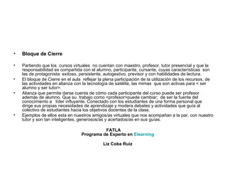 Bloque de Cierre Partiendo que los  cursos virtuales  no cuentan con maestro, profesor, tutor presencial y que la responsabilidad es compartida con el alumno, participante, cursante, cuyas características  son las de protagonista: exitoso, persistente, autogestivo, previsor y con habilidades de lectura. El bloque de Cierre en el aula  reflejar la plena participación de la utilización de los recursos, de  las actividades en alianza con la tecnología de satélite, las mimas  que son activas para < ser  alumno y ser tutor>. Alianza que permite darse cuenta de cómo cada participante del curso puede ser profesor además de alumno. Que su  trabajo como <profesor>puede cambiar;  de ser la fuente del conocimiento a  líder influyente. Conectado con los estudiantes de una forma personal que dirige sus propias necesidades de aprendizaje y modera debates y actividades que guía al colectivo de estudiantes hacia los objetivos docentes de la clase. Ejemplos de ellos esta en nuestros amigos/as virtuales que nos acompañan a la par, con nuestro tutor y son tan inteligentes, generosos/as y acertados/as en sus guías.  FATLA Programa de Experto en  Elearning Liz Coba Ruiz 