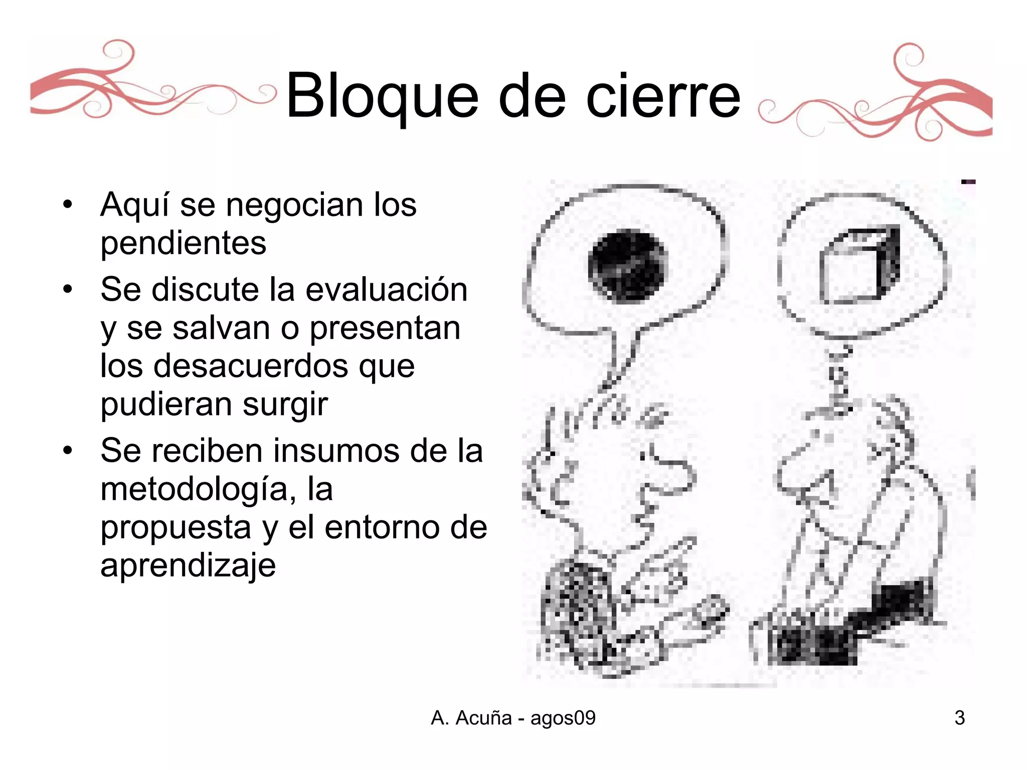 Bloque de cierre Aquí se negocian los pendientes  Se discute la evaluación y se salvan o presentan los desacuerdos que pudieran surgir Se reciben insumos de la metodología, la propuesta y el entorno de aprendizaje  