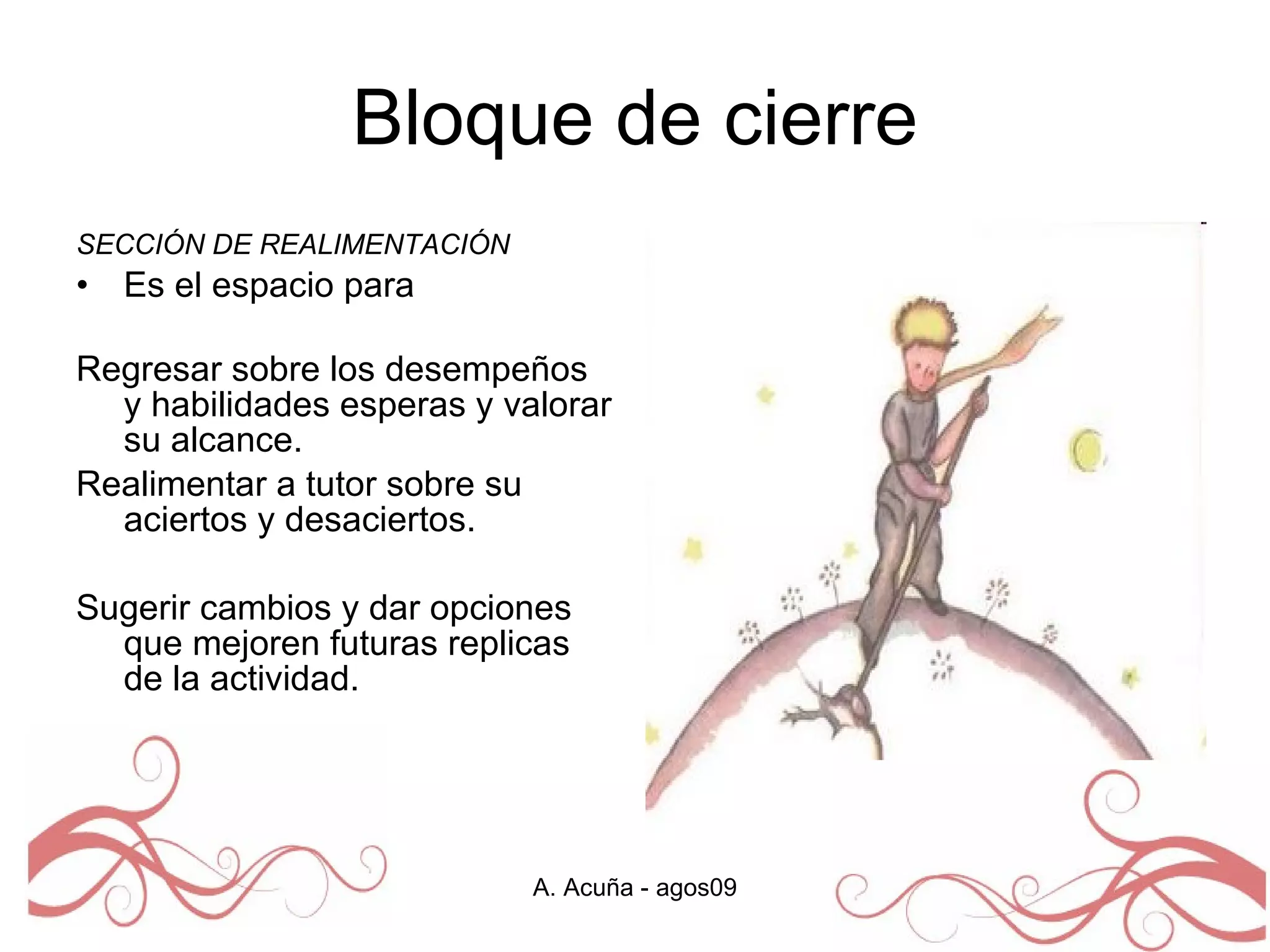 Bloque de cierre SECCIÓN DE REALIMENTACIÓN  Es el espacio para  Regresar sobre los desempeños y habilidades esperas y valorar su alcance.  Realimentar a tutor sobre su aciertos y desaciertos.  Sugerir cambios y dar opciones que mejoren futuras replicas de la actividad.  