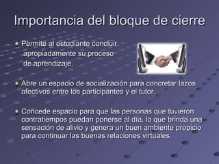 Importancia del bloque de cierre Permite al estudiante concluir  apropiadamente su proceso  de aprendizaje. Abre un espacio de socialización para concretar lazos afectivos entre los participantes y el tutor. Concede espacio para que las personas que tuvieron contratiempos puedan ponerse al día, lo que brinda una sensación de alivio y genera un buen ambiente propicio para continuar las buenas relaciones virtuales. 