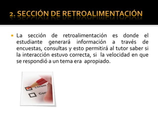 2. SECCIÓN DE RETROALIMENTACIÓNLa sección de retroalimentación es donde el estudiante generará información a través de encuestas, consultas y esto permitirá al tutor saber si la interacción estuvo correcta, si la velocidad en que se respondió a un tema era apropiado.