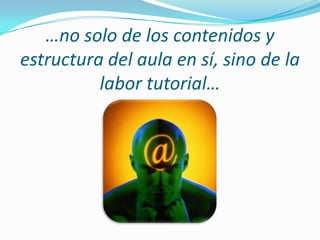 …no solo de los contenidos y estructura del aula en sí, sino de la  labor tutorial…