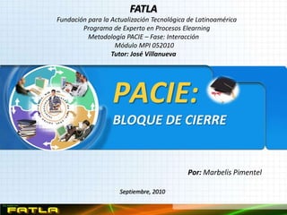 FATLA
Fundación para la Actualización Tecnológica de Latinoamérica
        Programa de Experto en Procesos Elearning
          Metodología PACIE – Fase: Interacción
                   Módulo MPI 052010
                  Tutor: José Villanueva




                  PACIE:
                  BLOQUE DE CIERRE


                                           Por: Marbelis Pimentel

                     Septiembre, 2010
 