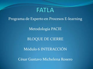 FATLA Programa de Experto en Procesos E-learning Metodología PACIE BLOQUE DE CIERRE Módulo 6 INTERACCIÓN César Gustavo Michelena Rosero 
