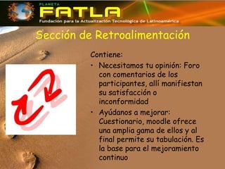 Sección de Retroalimentación
Contiene:
• Necesitamos tu opinión: Foro
con comentarios de los
participantes, allí manifiestan
su satisfacción o
inconformidad
• Ayúdanos a mejorar:
Cuestionario, moodle ofrece
una amplia gama de ellos y al
final permite su tabulación. Es
la base para el mejoramiento
continuo
 