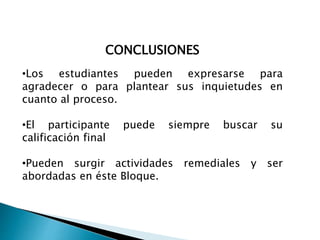 CONCLUSIONES
•Los estudiantes pueden expresarse para
agradecer o para plantear sus inquietudes en
cuanto al proceso.
•El participante puede siempre buscar su
calificación final
•Pueden surgir actividades remediales y ser
abordadas en éste Bloque.
 