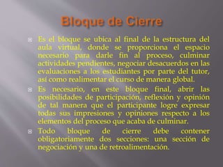  Es el bloque se ubica al final de la estructura del
aula virtual, donde se proporciona el espacio
necesario para darle fin al proceso, culminar
actividades pendientes, negociar desacuerdos en las
evaluaciones a los estudiantes por parte del tutor,
así como realimentar el curso de manera global.
 Es necesario, en este bloque final, abrir las
posibilidades de participación, reflexión y opinión
de tal manera que el participante logre expresar
todas sus impresiones y opiniones respecto a los
elementos del proceso que acaba de culminar.
 Todo bloque de cierre debe contener
obligatoriamente dos secciones: una sección de
negociación y una de retroalimentación.
 