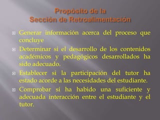  Generar información acerca del proceso que
concluye
 Determinar si el desarrollo de los contenidos
académicos y pedagógicos desarrollados ha
sido adecuado.
 Establecer si la participación del tutor ha
estado acorde a las necesidades del estudiante.
 Comprobar si ha habido una suficiente y
adecuada interacción entre el estudiante y el
tutor.
 