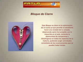 Bloque de CierreEste Bloque es clave en la culminación de un curso ya que permite al estudiante hacer una revisión de lo cursado, observando como ha cumplido con lo requerido en el aula, teniendo la oportunidad de recuperarse y desahogarse en todos los aspectos de la materia, pudiendo surgir actividades remediales de los inconvenientes que se pueden haber tenido.