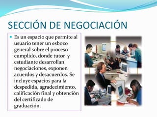 SECCIÓN DE NEGOCIACIÓNEs un espacio que permite al usuario tener un esbozo  general sobre el proceso cumplido, donde tutor  y  estudiante desarrollan negociaciones, exponen acuerdos y desacuerdos. Se incluye espacios para la despedida, agradecimiento, calificación final y obtención del certificado de graduación.