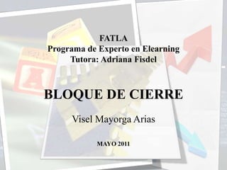 FATLAPrograma de Experto en Elearning Tutora: Adriana Fisdel   BLOQUE DE CIERRE Visel Mayorga Arias    MAYO 2011   