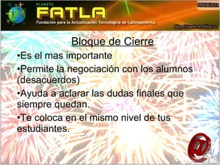 Bloque de Cierre Es el mas importante Permite la negociación con los alumnos (desacuerdos) Ayuda a aclarar las dudas finales que siempre quedan. Te coloca en el mismo nivel de tus estudiantes. 