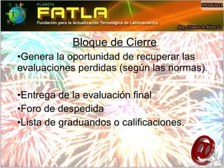 Bloque de Cierre Genera la oportunidad de recuperar las evaluaciones perdidas (según las normas). Entrega de la evaluación final  Foro de despedida Lista de graduandos o calificaciones. 