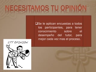 Se le aplican encuestas a todos
 los participantes, para tener
 conocimiento      sobre      el
 desempeño del tutor, para
 mejor cada vez mas el proceso.
 