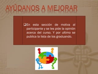 En esta sección de motiva al
 participante y se les pide la opinión
 acerca del curso. Y por ultimo se
 publica la lista de los graduando.
 