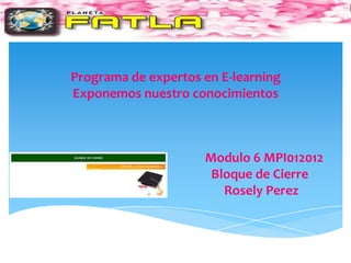 Programa de expertos en E-learning
Exponemos nuestro conocimientos



                     Modulo 6 MPI012012
                      Bloque de Cierre
                        Rosely Perez
 